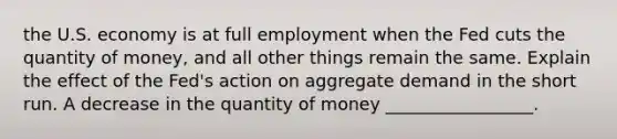 the U.S. economy is at full employment when the Fed cuts the quantity of money, and all other things remain the same. Explain the effect of the Fed's action on aggregate demand in the short run. A decrease in the quantity of money _________________.