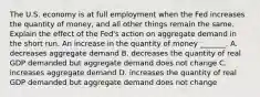 The U.S. economy is at full employment when the Fed increases the quantity of​ money, and all other things remain the same. Explain the effect of the​ Fed's action on aggregate demand in the short run. An increase in the quantity of money​ _______. A. decreases aggregate demand B. decreases the quantity of real GDP demanded but aggregate demand does not change C. increases aggregate demand D. increases the quantity of real GDP demanded but aggregate demand does not change