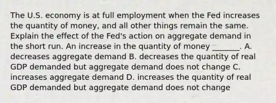 The U.S. economy is at full employment when the Fed increases the quantity of​ money, and all other things remain the same. Explain the effect of the​ Fed's action on aggregate demand in the short run. An increase in the quantity of money​ _______. A. decreases aggregate demand B. decreases the quantity of real GDP demanded but aggregate demand does not change C. increases aggregate demand D. increases the quantity of real GDP demanded but aggregate demand does not change