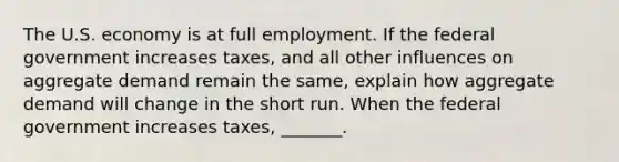 The U.S. economy is at full employment. If the federal government increases ​taxes, and all other influences on aggregate demand remain the​ same, explain how aggregate demand will change in the short run. When the federal government increases ​taxes, _______.