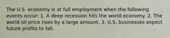 The U.S. economy is at full employment when the following events​ occur: 1. A deep recession hits the world economy. 2. The world oil price rises by a large amount. 3. U.S. businesses expect future profits to fall.