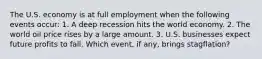 The U.S. economy is at full employment when the following events​ occur: 1. A deep recession hits the world economy. 2. The world oil price rises by a large amount. 3. U.S. businesses expect future profits to fall. Which​ event, if​ any, brings​ stagflation?