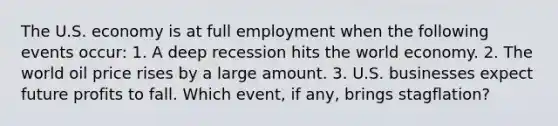 The U.S. economy is at full employment when the following events​ occur: 1. A deep recession hits the world economy. 2. The world oil price rises by a large amount. 3. U.S. businesses expect future profits to fall. Which​ event, if​ any, brings​ stagflation?