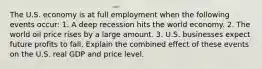 The U.S. economy is at full employment when the following events​ occur: 1. A deep recession hits the world economy. 2. The world oil price rises by a large amount. 3. U.S. businesses expect future profits to fall. Explain the combined effect of these events on the U.S. real GDP and price level.