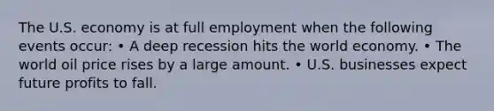 The U.S. economy is at full employment when the following events occur: • A deep recession hits the world economy. • The world oil price rises by a large amount. • U.S. businesses expect future profits to fall.