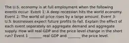 The U.S. economy is at full employment when the following events​ occur: Event​ 1: A deep recession hits the world economy. Event​ 2: The world oil price rises by a large amount. Event​ 3: U.S. businesses expect future profits to fall. Explain the effect of each event separately on aggregate demand and aggregate supply. How will real GDP and the price level change in the short​ run? Event 1​ _______ real GDP and​ _______ the price level.