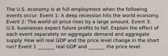 The U.S. economy is at full employment when the following events​ occur: Event​ 1: A deep recession hits the world economy. Event​ 2: The world oil price rises by a large amount. Event​ 3: U.S. businesses expect future profits to fall. Explain the effect of each event separately on aggregate demand and aggregate supply. How will real GDP and the price level change in the short​ run? Event 1​ _______ real GDP and​ _______ the price level.