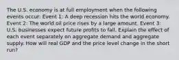 The U.S. economy is at full employment when the following events​ occur: Event​ 1: A deep recession hits the world economy. Event​ 2: The world oil price rises by a large amount. Event​ 3: U.S. businesses expect future profits to fall. Explain the effect of each event separately on aggregate demand and aggregate supply. How will real GDP and the price level change in the short​ run?