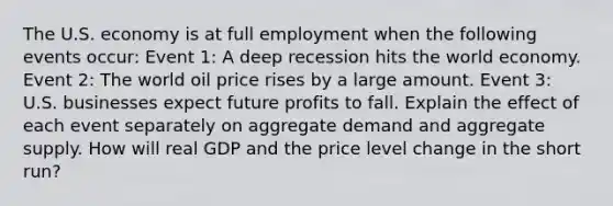 The U.S. economy is at full employment when the following events​ occur: Event​ 1: A deep recession hits the world economy. Event​ 2: The world oil price rises by a large amount. Event​ 3: U.S. businesses expect future profits to fall. Explain the effect of each event separately on aggregate demand and aggregate supply. How will real GDP and the price level change in the short​ run?