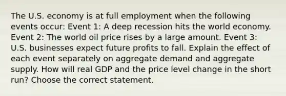 The U.S. economy is at full employment when the following events​ occur: Event​ 1: A deep recession hits the world economy. Event​ 2: The world oil price rises by a large amount. Event​ 3: U.S. businesses expect future profits to fall. Explain the effect of each event separately on aggregate demand and aggregate supply. How will real GDP and the price level change in the short​ run? Choose the correct statement.