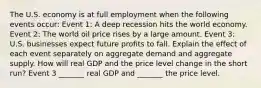 The U.S. economy is at full employment when the following events​ occur: Event​ 1: A deep recession hits the world economy. Event​ 2: The world oil price rises by a large amount. Event​ 3: U.S. businesses expect future profits to fall. Explain the effect of each event separately on aggregate demand and aggregate supply. How will real GDP and the price level change in the short​ run? Event 3​ _______ real GDP and​ _______ the price level.