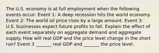 The U.S. economy is at full employment when the following events​ occur: Event​ 1: A deep recession hits the world economy. Event​ 2: The world oil price rises by a large amount. Event​ 3: U.S. businesses expect future profits to fall. Explain the effect of each event separately on aggregate demand and aggregate supply. How will real GDP and the price level change in the short​ run? Event 3​ _______ real GDP and​ _______ the price level.