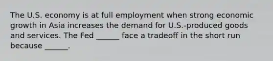 The U.S. economy is at full employment when strong economic growth in Asia increases the demand for​ U.S.-produced goods and services. The Fed​ ______ face a tradeoff in the short run because​ ______.