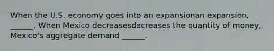 When the U.S. economy goes into an expansionan expansion​, ​______. When Mexico decreasesdecreases the quantity of​ money, Mexico's aggregate demand​ ______.
