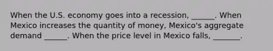 When the U.S. economy goes into a recession​, ​______. When Mexico increases the quantity of​ money, Mexico's aggregate demand​ ______. When the price level in Mexico falls​, ​_______.