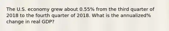 The U.S. economy grew about 0.55% from the third quarter of 2018 to the fourth quarter of 2018. What is the annualized% change in real GDP?