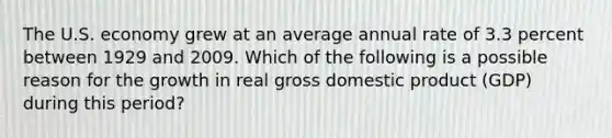 The U.S. economy grew at an average annual rate of 3.3 percent between 1929 and 2009. Which of the following is a possible reason for the growth in real gross domestic product (GDP) during this period?