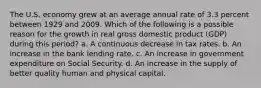 The U.S. economy grew at an average annual rate of 3.3 percent between 1929 and 2009. Which of the following is a possible reason for the growth in real gross domestic product (GDP) during this period? a. A continuous decrease in tax rates. b. An increase in the bank lending rate. c. An increase in government expenditure on Social Security. d. An increase in the supply of better quality human and physical capital.