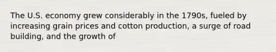 The U.S. economy grew considerably in the 1790s, fueled by increasing grain prices and cotton production, a surge of road building, and the growth of