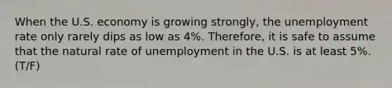 When the U.S. economy is growing strongly, the unemployment rate only rarely dips as low as 4%. Therefore, it is safe to assume that the natural rate of unemployment in the U.S. is at least 5%. (T/F)