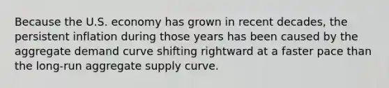 Because the U.S. economy has grown in recent​ decades, the persistent inflation during those years has been caused by the aggregate demand curve shifting rightward at a faster pace than the​ long-run aggregate supply curve.