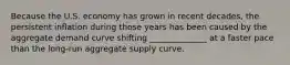 Because the U.S. economy has grown in recent​ decades, the persistent inflation during those years has been caused by the aggregate demand curve shifting ______________ at a faster pace than the​ long-run aggregate supply curve.