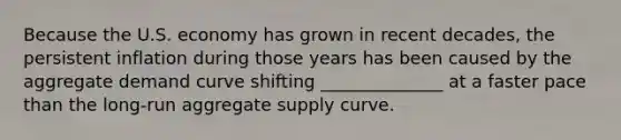 Because the U.S. economy has grown in recent​ decades, the persistent inflation during those years has been caused by the aggregate demand curve shifting ______________ at a faster pace than the​ long-run aggregate supply curve.