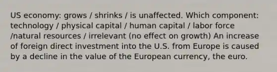 US economy: grows / shrinks / is unaffected. Which component: technology / physical capital / human capital / labor force /natural resources / irrelevant (no effect on growth) An increase of foreign direct investment into the U.S. from Europe is caused by a decline in the value of the European currency, the euro.