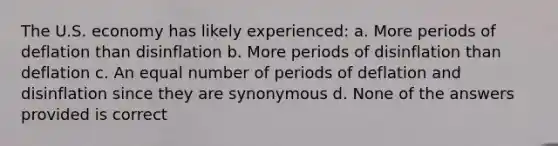 The U.S. economy has likely experienced: a. More periods of deflation than disinflation b. More periods of disinflation than deflation c. An equal number of periods of deflation and disinflation since they are synonymous d. None of the answers provided is correct