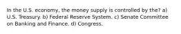 In the U.S. economy, the money supply is controlled by the? a) U.S. Treasury. b) Federal Reserve System. c) Senate Committee on Banking and Finance. d) Congress.