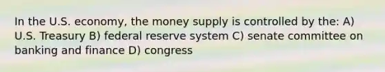 In the U.S. economy, the money supply is controlled by the: A) U.S. Treasury B) federal reserve system C) senate committee on banking and finance D) congress