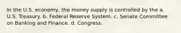 In the U.S. economy, the money supply is controlled by the a. U.S. Treasury. b. Federal Reserve System. c. Senate Committee on Banking and Finance. d. Congress.