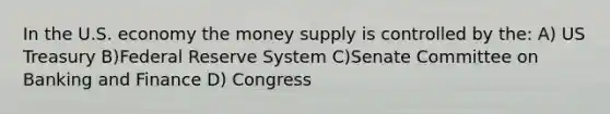 In the U.S. economy the money supply is controlled by the: A) US Treasury B)Federal Reserve System C)Senate Committee on Banking and Finance D) Congress