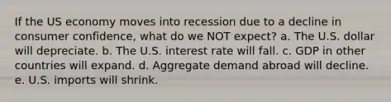 If the US economy moves into recession due to a decline in consumer confidence, what do we NOT expect? a. The U.S. dollar will depreciate. b. The U.S. interest rate will fall. c. GDP in other countries will expand. d. Aggregate demand abroad will decline. e. U.S. imports will shrink.