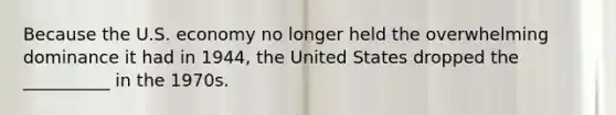 Because the U.S. economy no longer held the overwhelming dominance it had in 1944, the United States dropped the __________ in the 1970s.