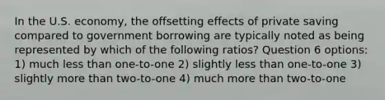 In the U.S. economy, the offsetting effects of private saving compared to government borrowing are typically noted as being represented by which of the following ratios? Question 6 options: 1) much <a href='https://www.questionai.com/knowledge/k7BtlYpAMX-less-than' class='anchor-knowledge'>less than</a> one-to-one 2) slightly less than one-to-one 3) slightly <a href='https://www.questionai.com/knowledge/keWHlEPx42-more-than' class='anchor-knowledge'>more than</a> two-to-one 4) much more than two-to-one