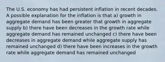 The U.S. economy has had persistent inflation in recent decades. A possible explanation for the inflation is that a) growth in aggregate demand has been greater that growth in aggregate supply b) there have been decreases in the growth rate while aggregate demand has remained unchanged c) there have been decreases in aggregate demand while aggregate supply has remained unchanged d) there have been increases in the growth rate while aggregate demand has remained unchanged