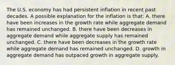 The U.S. economy has had persistent inflation in recent past decades. A possible explanation for the inflation is that: A. there have been increases in the growth rate while aggregate demand has remained unchanged. B. there have been decreases in aggregate demand while aggregate supply has remained unchanged. C. there have been decreases in the growth rate while aggregate demand has remained unchanged. D. growth in aggregate demand has outpaced growth in aggregate supply.