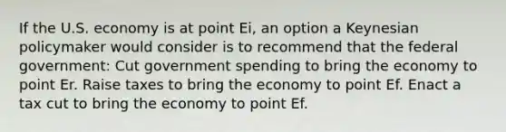 If the U.S. economy is at point Ei, an option a Keynesian policymaker would consider is to recommend that the federal government: Cut government spending to bring the economy to point Er. Raise taxes to bring the economy to point Ef. Enact a tax cut to bring the economy to point Ef.