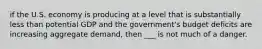 if the U.S. economy is producing at a level that is substantially less than potential GDP and the government's budget deficits are increasing aggregate demand, then ___ is not much of a danger.