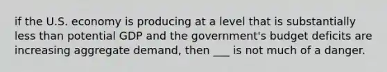 if the U.S. economy is producing at a level that is substantially less than potential GDP and the government's budget deficits are increasing aggregate demand, then ___ is not much of a danger.