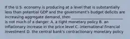 If the U.S. economy is producing at a level that is substantially less than potential GDP and the government's budget deficits are increasing aggregate demand, then ____________________________ is not much of a danger. A. a tight monetary policy B. an inflationary increase in the price level C. international financial investment D. the central bank's contractionary monetary policy