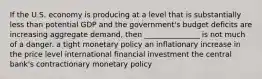 If the U.S. economy is producing at a level that is substantially less than potential GDP and the government's budget deficits are increasing aggregate demand, then _______________ is not much of a danger. a tight monetary policy an inflationary increase in the price level international financial investment the central bank's contractionary monetary policy