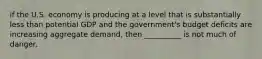 if the U.S. economy is producing at a level that is substantially less than potential GDP and the government's budget deficits are increasing aggregate demand, then __________ is not much of danger.