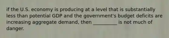 if the U.S. economy is producing at a level that is substantially less than potential GDP and the government's budget deficits are increasing aggregate demand, then __________ is not much of danger.