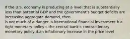 If the U.S. economy is producing at a level that is substantially less than potential GDP and the government's budget deficits are increasing aggregate demand, then ____________________________ is not much of a danger. a.international financial investment b.a tight monetary policy c.the central bank's contractionary monetary policy d.an inflationary increase in the price level