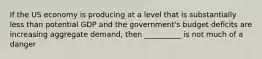 If the US economy is producing at a level that is substantially less than potential GDP and the government's budget deficits are increasing aggregate demand, then __________ is not much of a danger