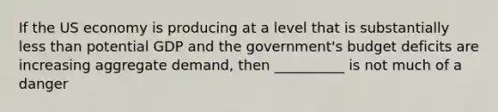 If the US economy is producing at a level that is substantially less than potential GDP and the government's budget deficits are increasing aggregate demand, then __________ is not much of a danger