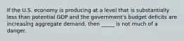 If the U.S. economy is producing at a level that is substantially less than potential GDP and the government's budget deficits are increasing aggregate demand, then _____ is not much of a danger.