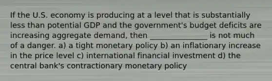 If the U.S. economy is producing at a level that is substantially less than potential GDP and the government's budget deficits are increasing aggregate demand, then _______________ is not much of a danger. a) a tight monetary policy b) an inflationary increase in the price level c) international financial investment d) the central bank's contractionary monetary policy